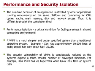 Performance and Security Isolation
§ The run-time behavior of an application is affected by other applications
running concurrently on the same platform and competing for CPU
cycles, cache, main memory, disk and network access. Thus, it is
difficult to predict the completion time!
§ Performance isolation - a critical condition for QoS guarantees in shared
computing environments
§ A VMM is a much simpler and better specified system than a traditional
operating system. Example - Xen has approximately 60,000 lines of
code; Denali has only about half: 30,000
§ The security vulnerability of VMMs is considerably reduced as the
systems expose a much smaller number of privileged functions. For
example, Xen VMM has 28 hypercalls while Linux has 100s of system
calls
17
 