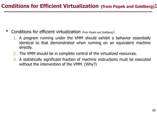 Conditions for Efficient Virtualization (from Popek and Goldberg):
§ Conditions for efficient virtualization (from Popek and Goldberg):
1. A program running under the VMM should exhibit a behavior essentially
identical to that demonstrated when running on an equivalent machine
directly.
2. The VMM should be in complete control of the virtualized resources.
3. A statistically significant fraction of machine instructions must be executed
without the intervention of the VMM. (Why?)
18
 