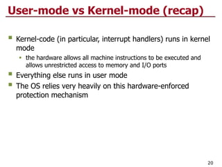 User-mode vs Kernel-mode (recap)
§ Kernel-code (in particular, interrupt handlers) runs in kernel
mode
§ the hardware allows all machine instructions to be executed and
allows unrestricted access to memory and I/O ports
§ Everything else runs in user mode
§ The OS relies very heavily on this hardware-enforced
protection mechanism
20
 