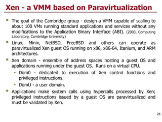 Xen - a VMM based on Paravirtualization
§ The goal of the Cambridge group - design a VMM capable of scaling to
about 100 VMs running standard applications and services without any
modifications to the Application Binary Interface (ABI). (2003, Computing
Laboratory, Cambridge University)
§ Linux, Minix, NetBSD, FreeBSD and others can operate as
paravirtualized Xen guest OS running on x86, x86-64, Itanium, and ARM
architectures.
§ Xen domain - ensemble of address spaces hosting a guest OS and
applications running under the guest OS. Runs on a virtual CPU.
§ Dom0 - dedicated to execution of Xen control functions and
privileged instructions.
§ DomU - a user domain.
§ Applications make system calls using hypercalls processed by Xen;
privileged instructions issued by a guest OS are paravirtualized and
must be validated by Xen.
28
 