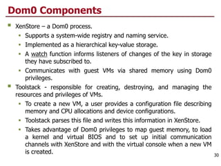 Dom0 Components
§ XenStore – a Dom0 process.
§ Supports a system-wide registry and naming service.
§ Implemented as a hierarchical key-value storage.
§ A watch function informs listeners of changes of the key in storage
they have subscribed to.
§ Communicates with guest VMs via shared memory using Dom0
privileges.
§ Toolstack - responsible for creating, destroying, and managing the
resources and privileges of VMs.
§ To create a new VM, a user provides a configuration file describing
memory and CPU allocations and device configurations.
§ Toolstack parses this file and writes this information in XenStore.
§ Takes advantage of Dom0 privileges to map guest memory, to load
a kernel and virtual BIOS and to set up initial communication
channels with XenStore and with the virtual console when a new VM
is created. 30
 