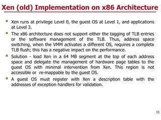 Xen (old) Implementation on x86 Architecture
§ Xen runs at privilege Level 0, the guest OS at Level 1, and applications
at Level 3.
§ The x86 architecture does not support either the tagging of TLB entries
or the software management of the TLB. Thus, address space
switching, when the VMM activates a different OS, requires a complete
TLB flush; this has a negative impact on the performance.
§ Solution - load Xen in a 64 MB segment at the top of each address
space and delegate the management of hardware page tables to the
guest OS with minimal intervention from Xen. This region is not
accessible or re-mappable by the guest OS.
§ A guest OS must register with Xen a description table with the
addresses of exception handlers for validation.
33
 
