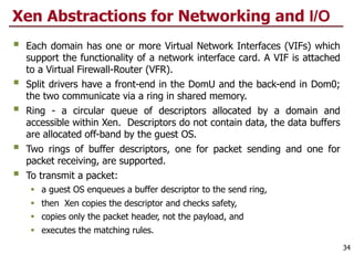 Xen Abstractions for Networking and I/O
§ Each domain has one or more Virtual Network Interfaces (VIFs) which
support the functionality of a network interface card. A VIF is attached
to a Virtual Firewall-Router (VFR).
§ Split drivers have a front-end in the DomU and the back-end in Dom0;
the two communicate via a ring in shared memory.
§ Ring - a circular queue of descriptors allocated by a domain and
accessible within Xen. Descriptors do not contain data, the data buffers
are allocated off-band by the guest OS.
§ Two rings of buffer descriptors, one for packet sending and one for
packet receiving, are supported.
§ To transmit a packet:
§ a guest OS enqueues a buffer descriptor to the send ring,
§ then Xen copies the descriptor and checks safety,
§ copies only the packet header, not the payload, and
§ executes the matching rules.
34
 