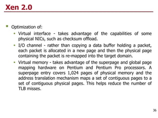 Xen 2.0
§ Optimization of:
§ Virtual interface - takes advantage of the capabilities of some
physical NICs, such as checksum offload.
§ I/O channel - rather than copying a data buffer holding a packet,
each packet is allocated in a new page and then the physical page
containing the packet is re-mapped into the target domain.
§ Virtual memory - takes advantage of the superpage and global page
mapping hardware on Pentium and Pentium Pro processors. A
superpage entry covers 1,024 pages of physical memory and the
address translation mechanism maps a set of contiguous pages to a
set of contiguous physical pages. This helps reduce the number of
TLB misses.
36
 