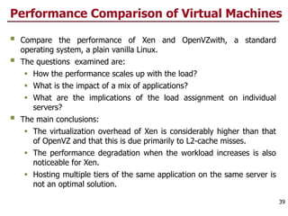 Performance Comparison of Virtual Machines
§ Compare the performance of Xen and OpenVZwith, a standard
operating system, a plain vanilla Linux.
§ The questions examined are:
§ How the performance scales up with the load?
§ What is the impact of a mix of applications?
§ What are the implications of the load assignment on individual
servers?
§ The main conclusions:
§ The virtualization overhead of Xen is considerably higher than that
of OpenVZ and that this is due primarily to L2-cache misses.
§ The performance degradation when the workload increases is also
noticeable for Xen.
§ Hosting multiple tiers of the same application on the same server is
not an optimal solution.
39
 