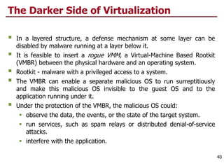 The Darker Side of Virtualization
§ In a layered structure, a defense mechanism at some layer can be
disabled by malware running at a layer below it.
§ It is feasible to insert a rogue VMM, a Virtual-Machine Based Rootkit
(VMBR) between the physical hardware and an operating system.
§ Rootkit - malware with a privileged access to a system.
§ The VMBR can enable a separate malicious OS to run surreptitiously
and make this malicious OS invisible to the guest OS and to the
application running under it.
§ Under the protection of the VMBR, the malicious OS could:
§ observe the data, the events, or the state of the target system.
§ run services, such as spam relays or distributed denial-of-service
attacks.
§ interfere with the application.
40
 
