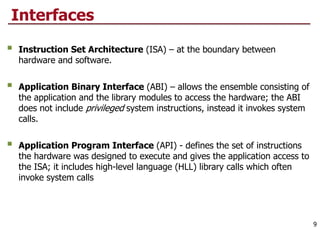 Interfaces
§ Instruction Set Architecture (ISA) – at the boundary between
hardware and software.
§ Application Binary Interface (ABI) – allows the ensemble consisting of
the application and the library modules to access the hardware; the ABI
does not include privileged system instructions, instead it invokes system
calls.
§ Application Program Interface (API) - defines the set of instructions
the hardware was designed to execute and gives the application access to
the ISA; it includes high-level language (HLL) library calls which often
invoke system calls
9
 