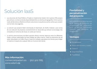 Flexibilidad y
personalización
del proyecto
IaaS (Infraestructura como Servicio)
es un modelo de distribución de
infraestructura de computación
como un servicio, normalmente
mediante una plataforma de
virtualización.
Las soluciones de Cloud Público y Privado se implementan desde 2 de nuestros CPDs propios
para ofrecer un entorno de alta disponibilidad (HA) con distribución geográfica. Entre nuestros
nodos de Barcelona y Madrid se ofrecen soluciones en arquitectura activo-activo que cumplen
con los SLAs más exigentes.
La solución que propone Adam está basada en Openstack, de diseño modular y que consta
de una colección de proyectos constantemente en desarrollo que ofrecen la tecnología más
innovadora en entornos de Cloud, sin costes por licencia.
La red de comunicaciones de Adam permite ofrecer mínimas latencias entre los diferentes
nodos y ofrecer capacidades de hasta 10Gbps de tráfico interno. Todos los elementos de red
están redundados y el tráfico fluye a través de múltiples operadores de tránsito para mitigar
al máximo el impacto de cualquier fallo en el servicio del cliente.
Solución IaaS
Más información:
comercial@adam.es · 902 902 685
www.adam.es
Ventajas
Escalabilidad
Ahorro de recursos y costes
Green IT
Seguridad física
Flexibilidad
 