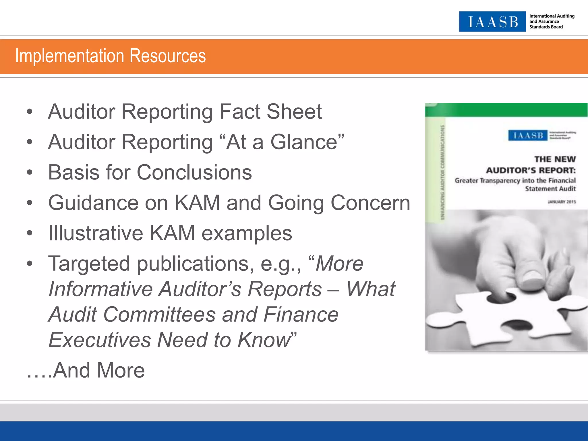 Implementation Resources
• Auditor Reporting Fact Sheet
• Auditor Reporting “At a Glance”
• Basis for Conclusions
• Guidance on KAM and Going Concern
• Illustrative KAM examples
• Targeted publications, e.g., “More
Informative Auditor’s Reports – What
Audit Committees and Finance
Executives Need to Know”
….And More
 
