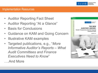 Implementation Resources
• Auditor Reporting Fact Sheet
• Auditor Reporting “At a Glance”
• Basis for Conclusions
• Guidance on KAM and Going Concern
• Illustrative KAM examples
• Targeted publications, e.g., “More
Informative Auditor’s Reports – What
Audit Committees and Finance
Executives Need to Know”
….And More
 