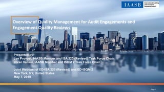 Overview of Quality Management for Audit Engagements and
Engagement Quality Reviews
Presented by:
Lyn Provost, IAASB Member and ISA 220 (Revised) Task Force Chair
Imran Vanker, IAASB Member and ISQM 2 Task Force Chair
Joint Webcast of ED-ISA 220 (Revised) and ED-ISQM 2
New York, NY, United States
May 7, 2019
Page 1
 