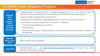 The IAASB’s Quality Management Proposals
February
2019:
Three
exposure
drafts
released
for public
comment
• Proposed ISQM 1 (Previously ISQC 1), Quality Management for Firms that Perform Audits or
Reviews of Financial Statements, or Other Assurance or Related Services Engagements
• Proposed ISQM 2, Engagement Quality Reviews
• Proposed ISA 220 (Revised), Quality Management for an Audit of Financial Statements
• Also released: a covering explanatory memorandum – addresses:
– The relationships between the standards
– Overall matters
– Possible effective dates, including a question to seek views about the time needed to implement
the standards
February
2019 – June
2019
• Global outreach and consultation
1 July 2019
• Comment letters due – see http://www.iaasb.org/quality-management for links to the above
documents and to post comments
Page 2
 