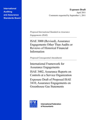 International
                                                                 Exposure Draft
Auditing                                                           April 2011
and Assurance                          Comments requested by September 1, 2011
Standards Board




                  Proposed International Standard on Assurance
                  Engagements (ISAE)

                  ISAE 3000 (Revised), Assurance
                  Engagements Other Than Audits or
                  Reviews of Historical Financial
                  Information
                  Proposed Consequential Amendments

                  International Framework for
                  Assurance Engagements
                  ISAE 3402, Assurance Reports on
                  Controls at a Service Organization
                  Exposure Draft of Proposed ISAE
                  3410, Assurance Engagements on
                  Greenhouse Gas Statements
 