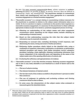 INTERNATIONAL FRAMEWORK FOR ASSURANCE ENGAGEMENTS


             the next. For many assurance engagementsIn theory, infinite variations in evidence-
             gathering procedures are possible in theory. In practice, however, these are difficult to
             communicate clearly and unambiguously. The practitioner attempts to communicate
             them clearly and unambiguously and uses the form appropriate to a reasonable
             assurance engagement or a limited assurance engagement.13
     51.     ―Reasonable assurance‖ is a concept relating to accumulating evidence necessary for
             the practitioner to conclude in relation to the subject matter information taken as a
             whole. To be in a position to express a conclusion in the positive form required in a
             reasonable assurance engagement, it is necessary for the practitioner to obtain sufficient
             appropriate evidence as part of an iterative, systematic engagement process involving:
             (a)   Obtaining an understanding of the subject matter and other engagement
                   circumstances which, depending on the subject matter, includes obtaining an
                   understanding of internal control;
             (b)   Based on that understanding, assessing the risks that the subject matter
                   information may be materially misstated;
             (c)   Responding to assessed risks, including developing overall responses, and
                   determining the nature, timing and extent of further procedures;
             (d)   Performing further procedures clearly linked to the identified risks, using a
                   combination of inspection, observation, confirmation, re-calculation, re-performance,
                   analytical procedures and inquiry. Such further procedures involve substantive
                   procedures including, where applicable, obtaining corroborating information from
                   sources independent of the responsible party, and depending on the nature of the
                   subject matter, tests of the operating effectiveness of controls; and
             (e)   Evaluating the sufficiency and appropriateness of evidence.
     52.     ―Reasonable assurance‖ is less than absolute assurance. Reducing assurance engagement
             risk to zero is very rarely attainable or cost beneficial as a result of factors such as the
             following:
             •     The use of selective testing.
             •     The inherent limitations of internal control.
             •     The fact that much of the evidence available to the practitioner is persuasive rather
                   than conclusive.
             •     The use of judgment in gathering and evaluating evidence and forming
                   conclusions based on that evidence.
             •     In some cases, the characteristics of the subject matter when evaluated or
                   measured against the identified criteria.


13
       Where the subject matter information is made up of a number of aspects, separate conclusions may be provided
       on each aspect. While not all such conclusions need to relate to the same level of evidence-gathering
       procedures, each conclusion is expressed in the form that is appropriate to either a reasonable assurance or a
       limited assurance engagement.

                                                         100
 