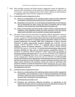 INTERNATIONAL FRAMEWORK FOR ASSURANCE ENGAGEMENTS


5376. Both reasonable assurance and limited assurance engagements require the application of
      assurance skills and techniques and the gathering of sufficient appropriate evidence as part
      of an iterative, systematic engagement process that includes obtaining an understanding of
      the underlying subject matter and other engagement circumstances.
77.    A reasonable assurance engagement involves:
        (a)   Based on an understanding of the underlying subject matter and other engagement
              circumstances, identifying and assessing the risks of material misstatement;
        (b)   Responding to assessed risks, by (i) developing and implementing overall responses,
              and (ii) determining the nature, timing and extent of procedures that are clearly
              responsive to the assessed risks, and performing those procedures; and
        (c)   Based on the procedures performed and the evidence obtained, evaluating before the
              completion of the engagement whether the earlier assessment of the risks that the
              subject matter information may be materially misstated remains appropriate.
78.    The nature, timing and extent of procedures for gathering sufficient appropriate evidence in
       a limited assurance engagement are, however, deliberately limited relative to a reasonable
       assurance engagement. For some subject matters, there may be specific pronouncements to
       provide guidance on procedures for gathering sufficient appropriate evidence for a limited
       assurance engagement. For example, ISRE 2400, ―Engagements to Review Financial
       Statements‖ A subject matter-specific Assurance Standard may establishes that, for
       example, sufficient appropriate evidence for a particular type of limited assurance
       engagement reviews of financial statements is obtained primarily through analytical
       procedures and inquiries. In the absence of a relevant pronouncementsubject matter-specific
       Assurance Standards for other types of limited assurance engagements, however, the
       procedures for gathering sufficient appropriate evidence may or may not primarily be
       analytical procedures and inquiries and will vary with the circumstances of the engagement,
       in particular, the underlying subject matter, and the information needs of the intended users
       and the engaging party, including relevant time and cost constraints. For both reasonable
       assurance and limited assurance engagements, if the practitioner becomes aware of a matter
       that leads the practitioner to question whether a material modification should be made to the
       subject matter information, the practitioner pursues the matter by performing other
       procedures sufficient to enable the practitioner to report. Determining the exact nature,
       timing and extent of procedures is a matter of professional judgment and will vary from
       one engagement to the next.
79.    A limited assurance engagement involves:
        (a)   Based on an understanding of the underlying subject matter and other engagement
              circumstances, and consideration of risks of material misstatement, determining
              the nature, timing and extent of procedures to be performed to obtain a level of
              assurance that is meaningful to the intended users;
        (b)   Performing those procedures; and
        (c)   Designing and performing additional procedures, as appropriate, if the
              practitioner becomes aware of a matter that causes the practitioner to believe the
              subject matter information may be materially misstated.
                                               101
 