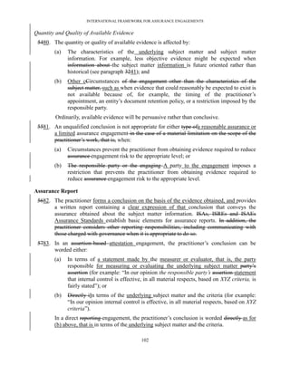 INTERNATIONAL FRAMEWORK FOR ASSURANCE ENGAGEMENTS


Quantity and Quality of Available Evidence
 5480. The quantity or quality of available evidence is affected by:
        (a)   The characteristics of the underlying subject matter and subject matter
              information. For example, less objective evidence might be expected when
              information about the subject matter information is future oriented rather than
              historical (see paragraph 3241); and
        (b)   Other cCircumstances of the engagement other than the characteristics of the
              subject matter, such as when evidence that could reasonably be expected to exist is
              not available because of, for example, the timing of the practitioner’s
              appointment, an entity’s document retention policy, or a restriction imposed by the
              responsible party.
        Ordinarily, available evidence will be persuasive rather than conclusive.
 5581. An unqualified conclusion is not appropriate for either type ofa reasonable assurance or
       a limited assurance engagement in the case of a material limitation on the scope of the
       practitioner’s work, that is, when:
        (a)   Circumstances prevent the practitioner from obtaining evidence required to reduce
              assurance engagement risk to the appropriate level; or
        (b)   The responsible party or the engaging A party to the engagement imposes a
              restriction that prevents the practitioner from obtaining evidence required to
              reduce assurance engagement risk to the appropriate level.

Assurance Report
 5682. The practitioner forms a conclusion on the basis of the evidence obtained, and provides
       a written report containing a clear expression of that conclusion that conveys the
       assurance obtained about the subject matter information. ISAs, ISREs and ISAEs
       Assurance Standards establish basic elements for assurance reports. In addition, the
       practitioner considers other reporting responsibilities, including communicating with
       those charged with governance when it is appropriate to do so.
 5783. In an assertion-based attestation engagement, the practitioner’s conclusion can be
       worded either:
        (a)   In terms of a statement made by the measurer or evaluator, that is, the party
              responsible for measuring or evaluating the underlying subject matter party’s
              assertion (for example: ―In our opinion the responsible party’s assertion statement
              that internal control is effective, in all material respects, based on XYZ criteria, is
              fairly stated‖); or
        (b)   Directly iIn terms of the underlying subject matter and the criteria (for example:
              ―In our opinion internal control is effective, in all material respects, based on XYZ
              criteria‖).
        In a direct reporting engagement, the practitioner’s conclusion is worded directly as for
        (b) above, that is in terms of the underlying subject matter and the criteria.

                                                102
 