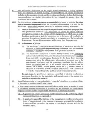 INTERNATIONAL FRAMEWORK FOR ASSURANCE ENGAGEMENTS


87.    The practitioner’s conclusion on the subject matter information is clearly separated
       from any emphasis of matter, findings, recommendations or similar information
       included in the assurance report, and the wording used makes it clear that findings,
       recommendations or similar information is not intended to detract from the
       practitioner’s conclusion.
6088. The A practitioner’s does not express an unqualified conclusion is modified for either
      type of assurance engagement when the following circumstances exist and, in the
      practitioner’s professional judgment, the effect of the matter is or may be material:
       (a)   There is a limitation on the scope of the practitioner’s work (see paragraph 55).
             The practitioner expresses The practitioner is unable to obtain sufficient
             appropriate evidence in the context of the engagement, in which case a scope
             limitation exists and a qualified conclusion or a disclaimer of conclusion is
             expressed depending on how the materiality or pervasiveness of the limitation is.
             In some cases the practitioner considers withdrawing from the engagement.
       (b)   In those cases, wWhenre:
             (i)    The practitioner’s conclusion is worded in terms of a statement made by the
                    measurer or evaluatorthe responsible party’s assertion, and that assertion
                    statement is incorrectnot fairly stated, in all a material respects; or
             (ii)   The practitioner’s conclusion is worded directly in terms of the underlying
                    subject matter and the criteria, and the subject matter information is not free
                    from materially misstatementd,. Footnote 11: In those direct reporting
                    engagements where the subject matter information is presented only in the
                    practitioner’s conclusion, and the practitioner concludes that the subject
                    matter information does not, in all material respects, conform with the
                    criteria, for example: ―In our opinion, except for […], internal control is
                    effective, in all material respects, based on XYZ criteria,‖ such a conclusion
                    would also be considered to be qualified (or adverse as appropriate).
             In such cases, the practitioner expresses a qualified or adverse conclusion is
             expressed, depending on the materiality and pervasiveness of the matter how
             material or pervasive the matter is.
89.    A qualified conclusion is expressed as being ―except for‖ the effects, or possible effects,
       of the matter to which the qualification relates.
90.    In those cases where the practitioner’s unqualified conclusion would be worded in terms
       of a statement made by the measurer or evaluator, and that statement has identified and
       properly described that the subject matter information is materially misstated:
       (a)    A qualified or adverse conclusion worded in terms of the underlying subject
              matter and the criteria is expressed; or
       (b)    If specifically required by the terms of the engagement to word the conclusion in
               terms of statement made by the measurer or evaluator, an unqualified conclusion
               is expressed but emphasizes the matter by specifically referring to it in the
               assurance report.

                                               104
 