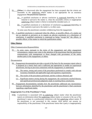 INTERNATIONAL FRAMEWORK FOR ASSURANCE ENGAGEMENTS


 91.    IfWhen it is discovered after the engagement has been accepted, that the criteria are
        unsuitable or the underlying subject matter is not appropriate for an assurance
        engagement. The practitioner expresses:
        (a)    A qualified conclusion or adverse conclusion is expressed depending on how
               material or pervasive the matter is, when the unsuitable criteria or inappropriate
               underlying subject matter is likely to mislead the intended users; or
        (b)    A qualified conclusion or a disclaimer of conclusion is expressed depending on
               how material or pervasive the matter is, in other cases.
         In some cases the practitioner considers withdrawing from the engagement.
 92.   A qualified conclusion is expressed when the effects, or possible effects, of a matter are
       not so material or pervasive as to require an adverse conclusion or a disclaimer of
       conclusion. A qualified conclusion is expressed as being ―except for‖ the effects, or
       possible effects, of the matter to which the qualification relates.

Other Matters

Other Communication Responsibilities
 93.    In some cases, pursuant to the terms of the engagement and other engagement
        circumstances, matters may come to the attention of the practitioner that the practitioner
        communicates with management or those charged with governance of the entity,
        another party to the engagement, or others.

Documentation
 94.   Engagement documentation provides a record of the basis for the assurance report when it
       is prepared on a timely basis and is sufficient and appropriate to enable an experienced
       practitioner, having no previous connection with the engagement, to understand:
       (a)    The nature, timing and extent of the procedures performed to comply with relevant
              Assurance Standards and applicable legal and regulatory requirements;
       (b)    The results of the procedures performed, and the evidence obtained; and
       (c)    Significant matters arising during the engagement, the conclusions reached thereon,
              and significant professional judgments made in reaching those conclusions.
 95.   Engagement documentation includes how the practitioner addressed any inconsistency
       between information identified by the practitioner and the practitioner’s final conclusion
       regarding a significant matter.

Inappropriate Use of the Practitioner’s Name
 6196. A practitioner is associated with an underlying subject matter when the practitioner
       reports on information about that underlying subject matter or consents to the use of the
       practitioner’s name in a professional connection with that underlying subject matter. If
       the practitioner is not associated in this manner, third parties can assume no
       responsibility of the practitioner. If the practitioner learns that a party is inappropriately

                                                105
 
