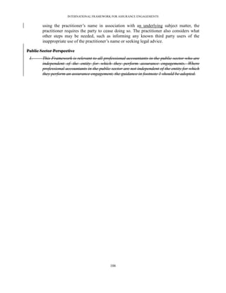 INTERNATIONAL FRAMEWORK FOR ASSURANCE ENGAGEMENTS


        using the practitioner’s name in association with an underlying subject matter, the
        practitioner requires the party to cease doing so. The practitioner also considers what
        other steps may be needed, such as informing any known third party users of the
        inappropriate use of the practitioner’s name or seeking legal advice.

Public Sector Perspective
 1.     This Framework is relevant to all professional accountants in the public sector who are
        independent of the entity for which they perform assurance engagements. Where
        professional accountants in the public sector are not independent of the entity for which
        they perform an assurance engagement, the guidance in footnote 1 should be adopted.




                                              106
 