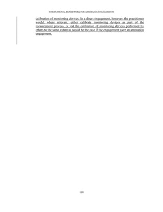 INTERNATIONAL FRAMEWORK FOR ASSURANCE ENGAGEMENTS


calibration of monitoring devices. In a direct engagement, however, the practitioner
would, where relevant, either calibrate monitoring devices as part of the
measurement process, or test the calibration of monitoring devices performed by
others to the same extent as would be the case if the engagement were an attestation
engagement.




                                  109
 
