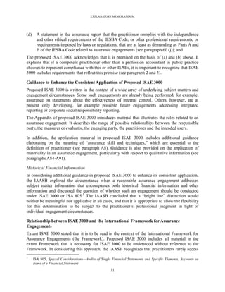 EXPLANATORY MEMORANDUM




(d)     A statement in the assurance report that the practitioner complies with the independence
        and other ethical requirements of the IESBA Code, or other professional requirements, or
        requirements imposed by laws or regulations, that are at least as demanding as Parts A and
        B of the IESBA Code related to assurance engagements (see paragraph 60 (j)); and
The proposed ISAE 3000 acknowledges that it is premised on the basis of (a) and (b) above. It
explains that if a competent practitioner other than a profession accountant in public practice
chooses to represent compliance with this or other ISAEs, it is important to recognize that ISAE
3000 includes requirements that reflect this premise (see paragraph 2 and 3).

Guidance to Enhance the Consistent Application of Proposed ISAE 3000
Proposed ISAE 3000 is written in the context of a wide array of underlying subject matters and
engagement circumstances. Some such engagements are already being performed, for example,
assurance on statements about the effectiveness of internal control. Others, however, are at
present only developing, for example possible future engagements addressing integrated
reporting or corporate social responsibility reporting.
The Appendix of proposed ISAE 3000 introduces material that illustrates the roles related to an
assurance engagement. It describes the range of possible relationships between the responsible
party, the measurer or evaluator, the engaging party, the practitioner and the intended users.

In addition, the application material in proposed ISAE 3000 includes additional guidance
elaborating on the meaning of ―assurance skill and techniques,‖ which are essential to the
definition of practitioner (see paragraph A8). Guidance is also provided on the application of
materiality in an assurance engagement, particularly with respect to qualitative information (see
paragraphs A84-A91).

Historical Financial Information
In considering additional guidance in proposed ISAE 3000 to enhance its consistent application,
the IAASB explored the circumstance when a reasonable assurance engagement addresses
subject matter information that encompasses both historical financial information and other
information and discussed the question of whether such an engagement should be conducted
under ISAE 3000 or ISA 805.5 The IAASB concluded that a ―bright line‖ distinction would
neither be meaningful nor applicable in all cases, and that it is appropriate to allow the flexibility
for this determination to be subject to the practitioner’s professional judgment in light of
individual engagement circumstances.

Relationship between ISAE 3000 and the International Framework for Assurance
Engagements
Extant ISAE 3000 stated that it is to be read in the context of the International Framework for
Assurance Engagements (the Framework). Proposed ISAE 3000 includes all material in the
extant Framework that is necessary for ISAE 3000 to be understood without reference to the
Framework. In considering this approach, the IAASB recognizes that practitioners rarely access
5
      ISA 805, Special Considerations—Audits of Single Financial Statements and Specific Elements, Accounts or
      Items of a Financial Statement
                                                      11
 
