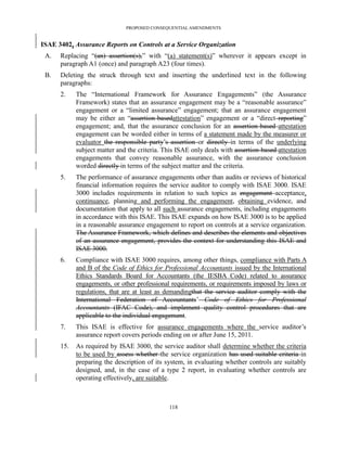 PROPOSED CONSEQUENTIAL AMENDMENTS


ISAE 3402, Assurance Reports on Controls at a Service Organization
 A.   Replacing ―(an) assertion(s),‖ with ―(a) statement(s)‖ wherever it appears except in
      paragraph A1 (once) and paragraph A23 (four times).
 B.   Deleting the struck through text and inserting the underlined text in the following
      paragraphs:
      2.    The ―International Framework for Assurance Engagements‖ (the Assurance
            Framework) states that an assurance engagement may be a ―reasonable assurance‖
            engagement or a ―limited assurance‖ engagement; that an assurance engagement
            may be either an ―assertion-basedattestation‖ engagement or a ―direct reporting‖
            engagement; and, that the assurance conclusion for an assertion-based attestation
            engagement can be worded either in terms of a statement made by the measurer or
            evaluator the responsible party’s assertion or directly in terms of the underlying
            subject matter and the criteria. This ISAE only deals with assertion-based attestation
            engagements that convey reasonable assurance, with the assurance conclusion
            worded directly in terms of the subject matter and the criteria.
      5.    The performance of assurance engagements other than audits or reviews of historical
            financial information requires the service auditor to comply with ISAE 3000. ISAE
            3000 includes requirements in relation to such topics as engagement acceptance,
            continuance, planning and performing the engagement, obtaining evidence, and
            documentation that apply to all such assurance engagements, including engagements
            in accordance with this ISAE. This ISAE expands on how ISAE 3000 is to be applied
            in a reasonable assurance engagement to report on controls at a service organization.
            The Assurance Framework, which defines and describes the elements and objectives
            of an assurance engagement, provides the context for understanding this ISAE and
            ISAE 3000.
      6.    Compliance with ISAE 3000 requires, among other things, compliance with Parts A
            and B of the Code of Ethics for Professional Accountants issued by the International
            Ethics Standards Board for Accountants (the IESBA Code) related to assurance
            engagements, or other professional requirements, or requirements imposed by laws or
            regulations, that are at least as demandingthat the service auditor comply with the
            International Federation of Accountants’ Code of Ethics for Professional
            Accountants (IFAC Code), and implement quality control procedures that are
            applicable to the individual engagement.
      7.    This ISAE is effective for assurance engagements where the service auditor’s
            assurance report covers periods ending on or after June 15, 2011.
      15.   As required by ISAE 3000, the service auditor shall determine whether the criteria
            to be used by assess whether the service organization has used suitable criteria in
            preparing the description of its system, in evaluating whether controls are suitably
            designed, and, in the case of a type 2 report, in evaluating whether controls are
            operating effectively, are suitable.



                                              118
 
