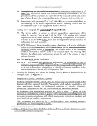 PROPOSED CONSEQUENTIAL AMENDMENTS


          19.   When planning and performing the engagementIn complying with paragraph 36 of
                ISAE 3000, the service auditor shall consider materiality with respect to the fair
                presentation of the description, the suitability of the design of controls and, in the
                case of a type 2 report, the operating effectiveness of controls. (Ref: Para. A16-A18)
          20.   In complying with paragraph 37 of ISAE 3000, tThe service auditor shall obtain an
                understanding of the service organization’s system, including controls that are
                included in the scope of the engagement. (Ref: Para. A19-A20)

          Heading above paragraph 43: Considering Subsequent Events
          A5. The service auditor is subject to relevant independence requirements, which
              ordinarily comprise Parts A and B of the IFAC Code together with national
              requirements that are more restrictive. In performing an engagement in accordance
              with this ISAE, the IFAC IESBA Code does not require the service auditor to be
              independent from each user entity.
          A14. ISAE 3000 requires the service auditor, among other things, to determine whether the
               criteria to be used assess theare suitabileity of criteria, and the appropriateness of the
               underlying subject matter is appropriate. The subject matter is the underlying
               condition of interest to intended users of an assurance report. The following table
               identifies the subject matter and minimum criteria for each of the opinions in type 2
               and type 1 reports.
          A44. The IFAC IESBA Code requires that …
          A46. ISQC 1 (or national other professional requirements, or requirements in laws or
               regulations, regarding the firm’s responsibility for its system of quality control, that
               are at least as demanding) requires firms to establish policies and procedures for the
               timely completion of the assembly of engagement files…
     C.   Inserting the following text above the heading Service Auditor’s Responsibilities in
          Examples 1 and 2 in Appendix 2:

          Independence, Quality Control and Expertise
          We have complied with the Code of Ethics for Professional Accountants issued by the
          International Ethics Standards Board for Accountants, which includes independence and
          other requirements founded on fundamental principles of integrity, objectivity,
          professional competence and due care, confidentiality and professional behavior.
          In accordance with International Standard on Quality Control 1, 34 [name of firm]
          maintains a comprehensive system of quality control including documented policies and
          procedures regarding compliance with ethical requirements, professional standards and
          applicable legal and regulatory requirements.
          This engagement was conducted by a multidisciplinary team including assurance
          practitioners, and outsourcing and IT experts.

34
      ISQC 1, Quality Control for Firms that Perform Audits and Reviews of Financial Statements, and Other
      Assurance and Related Services Engagements

                                                    119
 