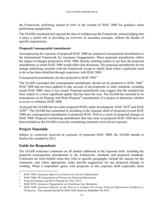 EXPLANATORY MEMORANDUM




the Framework, preferring instead to refer to the content of ISAE 3000 for guidance when
performing engagements.
The IAASB considered and rejected the idea of withdrawing the Framework, acknowledging that
it plays a useful role in providing an overview of assurance concepts, without the burden of
specific requirements.

Proposed Consequential Amendments
Accompanying the exposure of proposed ISAE 3000 are proposed consequential amendments to
the International Framework for Assurance Engagements. These proposed amendments reflect
the impact of changes proposed in ISAE 3000, thereby enabling readers to see how the proposed
amendments to extant ISAE 3000 would affect that document. The proposed amendments do not
change underlying concepts with the Framework except to clarify them where a particular need
to do so has been identified through experience with ISAE 3000.
Consequential amendments are also proposed to ISAE 3402.6
The IAASB concluded that consequential amendments should not be proposed to ISAE 3400.7
ISAE 3400 had not been updated to take account of developments in other standards, including
extant ISAE 3000, since it was issued. Proposed amendments may suggest that the standard has
been subject to a more significant update that has been the case. The IAASB has included in its
consultation on its Strategy and Work Program8 consideration of a project to determine whether
to revise or withdraw ISAE 3400.
At present the IAASB has two other proposed ISAEs under development: ISAE 34109 and ISAE
342010. The IAASB has committed to including in the exposure draft of proposed revised ISAE
3000 any consequential amendments to proposed ISAE 3410 as a result of proposed changes to
ISAE 3000. Proposed conforming amendments that may arise on proposed ISAE 3420 have not
been included as the IAASB is actively considering comments received on exposure.

Project Timetable
Subject to comments received on exposure of proposed ISAE 3000, the IAASB intends to
finalize the standard in 2012.

Guide for Respondents
The IAASB welcomes comments on all matters addressed in the exposure draft, including the
proposed consequential amendments to the Framework, standards and proposed standards.
Comments are most helpful when they refer to specific paragraphs, include the reasons for the
comments, and, where appropriate, make specific suggestions for any proposed changes to
wording. When a respondent agrees with proposals in this exposure draft (especially those

6
     ISAE 3402, Assurance Reports on Controls at a Service Organization
7
     ISAE 3400, The Examination of Prospective Financial Information
8
     Proposed Strategy and Work Program for 2012–2014
9
     ISAE 3410, Assurance Engagements on Greenhouse Gas Statements
10
     ISAE 3420, Assurance Reports on the Process to Compile Pro Forma Financial Information Included in a
     Prospectus. The comment period for ISAE 3420 closed on September 30, 2010.
                                                   12
 