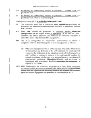 PROPOSED CONSEQUENTIAL AMENDMENTS


22R.   In obtaining the understanding required by paragraph 37 of ISAE 3000, tThe
       practitioner shall …
24.    In obtaining the understanding required by paragraph 37 of ISAE 3000, tThe
       practitioner shall obtain an understanding of …

Heading above paragraph 59: Considering Subsequent Events
69.    The practitioner shall form a conclusion about conclude as to whether the
       practitioner has obtained reasonable or limited assurance, as appropriate, about the
       GHG statement. ...
A20.   ISAE 3000 requires the practitioner to determine whether assess the
       appropriateness of the subject matter is appropriate. In the case of a GHG
       statement, the entity’s emissions (and removals and emissions deductions if
       applicable) are the subject matter of the engagement …
A83.   This ISAE distinguishes the practitioner’s responsibilities in relation to
       compliance with two different categories of laws and regulations as follows:
       …
       (b)   Other laws and regulations that do not have a direct effect on the determination
             of the quantities and disclosures in the GHG statement, but compliance with
             which may be fundamental to the operating aspects of the business, to an
             entity’s ability to continue its business, or to avoid material penalties (for
             example, compliance with the terms of an operating license, or compliance with
             environmental regulations). Maintaining Planning and performing an
             engagement with professional skepticism throughout the engagement, as
             required by ISAE 3000 …
A120. ISAE 3000 requires the practitioner to prepare on a timely basis engagement
      documentation that provides a record of the basis for the assurance reportdocument
      matters that are significant in providing evidence that supports the assurance
      report and that the engagement was performed in accordance with ISAEs…




                                        121
 