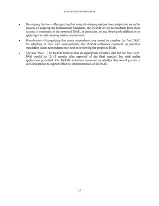 EXPLANATORY MEMORANDUM




   Developing Nations—Recognizing that many developing nations have adopted or are in the
    process of adopting the International Standards, the IAASB invites respondents from these
    nations to comment on the proposed ISAE, in particular, on any foreseeable difficulties in
    applying it in a developing nation environment.
   Translations—Recognizing that many respondents may intend to translate the final ISAE
    for adoption in their own environments, the IAASB welcomes comment on potential
    translation issues respondents may note in reviewing the proposed ISAE.
   Effective Date—The IAASB believes that an appropriate effective date for the final ISAE
    3000 would be 12–15 months after approval of the final standard but with earlier
    application permitted. The IAASB welcomes comment on whether this would provide a
    sufficient period to support effective implementation of the ISAE.




                                             15
 