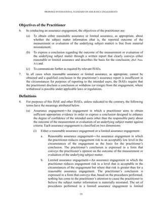 PROPOSED INTERNATIONAL STANDARD ON ASSURANCE ENGAGEMENTS




Objectives of the Practitioner
6.   In conducting an assurance engagement, the objectives of the practitioner are:
     (a)   To obtain either reasonable assurance or limited assurance, as appropriate, about
           whether the subject matter information (that is, the reported outcome of the
           measurement or evaluation of the underlying subject matter) is free from material
           misstatement;
     (b)   To express a conclusion regarding the outcome of the measurement or evaluation of
           the underlying subject matter through a written report that clearly conveys either
           reasonable or limited assurance and describes the basis for the conclusion; (Ref: Para.
           A1) and

     (c)   To communicate further as required by relevant ISAEs.
7.   In all cases when reasonable assurance or limited assurance, as appropriate, cannot be
     obtained and a qualified conclusion in the practitioner’s assurance report is insufficient in
     the circumstances for purposes of reporting to the intended users, the ISAEs require that
     the practitioner disclaim a conclusion or withdraw (or resign) from the engagement, where
     withdrawal is possible under applicable laws or regulations.

Definitions
8.   For purposes of this ISAE and other ISAEs, unless indicated to the contrary, the following
     terms have the meanings attributed below.
     (a)   Assurance engagement―An engagement in which a practitioner aims to obtain
           sufficient appropriate evidence in order to express a conclusion designed to enhance
           the degree of confidence of the intended users other than the responsible party about
           the outcome of the measurement or evaluation of an underlying subject matter against
           criteria. Each assurance engagement is classified on two dimensions:
           (i)   Either a reasonable assurance engagement or a limited assurance engagement:
                 a.     Reasonable assurance engagement―An assurance engagement in which
                        the practitioner reduces engagement risk to an acceptably low level in the
                        circumstances of the engagement as the basis for the practitioner’s
                        conclusion. The practitioner’s conclusion is expressed in a form that
                        conveys the practitioner’s opinion on the outcome of the measurement or
                        evaluation of the underlying subject matter.
                 b.     Limited assurance engagement―An assurance engagement in which the
                        practitioner reduces engagement risk to a level that is acceptable in the
                        circumstances of the engagement but where that risk is greater than for a
                        reasonable assurance engagement. The practitioner’s conclusion is
                        expressed in a form that conveys that, based on the procedures performed,
                        nothing has come to the practitioner’s attention to cause the practitioner to
                        believe the subject matter information is materially misstated. The set of
                        procedures performed in a limited assurance engagement is limited

                                                 19
 