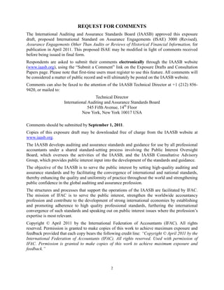 REQUEST FOR COMMENTS
The International Auditing and Assurance Standards Board (IAASB) approved this exposure
draft, proposed International Standard on Assurance Engagements (ISAE) 3000 (Revised),
Assurance Engagements Other Than Audits or Reviews of Historical Financial Information, for
publication in April 2011. This proposed ISAE may be modified in light of comments received
before being issued in final form.
Respondents are asked to submit their comments electronically through the IAASB website
(www.iaasb.org), using the ―Submit a Comment‖ link on the Exposure Drafts and Consultation
Papers page. Please note that first-time users must register to use this feature. All comments will
be considered a matter of public record and will ultimately be posted on the IAASB website.
Comments can also be faxed to the attention of the IAASB Technical Director at +1 (212) 856-
9420, or mailed to:
                                       Technical Director
                     International Auditing and Assurance Standards Board
                                   545 Fifth Avenue, 14th Floor
                               New York, New York 10017 USA

Comments should be submitted by September 1, 2011.
Copies of this exposure draft may be downloaded free of charge from the IAASB website at
www.iaasb.org.
The IAASB develops auditing and assurance standards and guidance for use by all professional
accountants under a shared standard-setting process involving the Public Interest Oversight
Board, which oversees the activities of the IAASB, and the IAASB Consultative Advisory
Group, which provides public interest input into the development of the standards and guidance.
The objective of the IAASB is to serve the public interest by setting high-quality auditing and
assurance standards and by facilitating the convergence of international and national standards,
thereby enhancing the quality and uniformity of practice throughout the world and strengthening
public confidence in the global auditing and assurance profession.
The structures and processes that support the operations of the IAASB are facilitated by IFAC.
The mission of IFAC is to serve the public interest, strengthen the worldwide accountancy
profession and contribute to the development of strong international economies by establishing
and promoting adherence to high quality professional standards, furthering the international
convergence of such standards and speaking out on public interest issues where the profession’s
expertise is most relevant.
Copyright © April 2011 by the International Federation of Accountants (IFAC). All rights
reserved. Permission is granted to make copies of this work to achieve maximum exposure and
feedback provided that each copy bears the following credit line: ―Copyright © April 2011 by the
International Federation of Accountants (IFAC). All rights reserved. Used with permission of
IFAC. Permission is granted to make copies of this work to achieve maximum exposure and
feedback.‖



                                                2
 