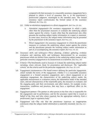 PROPOSED INTERNATIONAL STANDARD ON ASSURANCE ENGAGEMENTS



                           compared with that necessary in a reasonable assurance engagement but is
                           planned to obtain a level of assurance that is, in the practitioner’s
                           professional judgment, meaningful to the intended users. The limited
                           assurance report communicates the limited nature of the assurance
                           obtained. (Ref: Para. A2)
             (ii)   Either an attestation engagement or a direct engagement: (Ref: Para. A3–A6)
                    a.     Attestation engagement―An assurance engagement in which a party
                           other than the practitioner measures or evaluates the underlying subject
                           matter against the criteria. A party other than the practitioner also often
                           presents the resulting subject matter information in a report or statement.
                           In some cases, however, the subject matter information may be presented
                           by the practitioner in the assurance report. (Ref: Para. A3)
                    b.     Direct engagement―An assurance engagement in which the practitioner
                           measures or evaluates the underlying subject matter against the criteria
                           and the practitioner presents the resulting subject matter information as
                           part of, or accompanying, the assurance report. (Ref: Para. A4–A5)
      (b)    Assurance skills and techniques―Those planning, evidence gathering, evidence
             evaluation and reporting skills and techniques demonstrated by an assurance
             practitioner which are distinct from expertise in the underlying subject matter of any
             particular assurance engagement or its measurement or evaluation. (Ref: Para. A8)
      (c)    Criteria―The benchmarks used to measure or evaluate the underlying subject matter
             including, where relevant, those for presentation and disclosure. The ―applicable
             criteria‖ are the criteria used for the particular engagement. (Ref: Para. A9–A10)
      (d)    Engagement circumstances―The broad context defining the particular engagement,
             which includes the terms of the engagement, whether it is a reasonable assurance
             engagement or a limited assurance engagement, and a direct engagement or an
             attestation engagement, the characteristics of the underlying subject matter, the
             applicable measurement or evaluation criteria, the information needs of the intended
             users, relevant characteristics of the responsible party, the measurer or evaluator, and
             the engaging party and their environment, and other matters, for example events,
             transactions, conditions and practices, that may have a significant effect on the
             engagement.
      (e)    Engagement partner―The partner or other person in the firm who is responsible for
             the engagement and its performance, and for the assurance report that is issued on
             behalf of the firm, and who, where required, has the appropriate authority from a
             professional, legal or regulatory body.2
      (f)    Engagement risk―The risk that the practitioner expresses an inappropriate
             conclusion when the subject matter information is materially misstated. (Ref: Para. A11–
             A14)



2
    ―Engagement partner,‖ and ―firm‖ should be read as referring to their public sector equivalents where relevant.

                                                        20
 