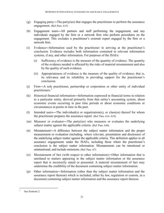 PROPOSED INTERNATIONAL STANDARD ON ASSURANCE ENGAGEMENTS



      (g)    Engaging party―The party(ies) that engages the practitioner to perform the assurance
             engagement. (Ref: Para. A15)
      (h)    Engagement team―All partners and staff performing the engagement, and any
             individuals engaged by the firm or a network firm who perform procedures on the
             engagement. This excludes a practitioner’s external expert engaged by the firm or a
             network firm.
      (i)    Evidence―Information used by the practitioner in arriving at the practitioner’s
             conclusion. Evidence includes both information contained in relevant information
             systems, if any, and other information. For purposes of the ISAEs:
             (i)      Sufficiency of evidence is the measure of the quantity of evidence. The quantity
                      of the evidence needed is affected by the risks of material misstatement and also
                      by the quality of such evidence.
             (ii)     Appropriateness of evidence is the measure of the quality of evidence; that is,
                      its relevance and its reliability in providing support for the practitioner’s
                      conclusion.
      (j)    Firm―A sole practitioner, partnership or corporation or other entity of individual
             practitioners.3
      (k)    Historical financial information―Information expressed in financial terms in relation
             to a particular entity, derived primarily from that entity’s accounting system, about
             economic events occurring in past time periods or about economic conditions or
             circumstances at points in time in the past.
      (l)    Intended users―The individual(s) or organization(s), or class(es) thereof for whom
             the practitioner prepares the assurance report. (Ref: Para. A16–A18)
      (m) Measurer or evaluator―The party(ies) who measures or evaluates the underlying
          subject matter against the applicable criteria. (Ref: Para. A44)
      (n)    Misstatement―A difference between the subject matter information and the proper
             measurement or evaluation (including, where relevant, presentation and disclosure) of
             the underlying subject matter against the applicable criteria. This definition applies to all
             assurance engagements under the ISAEs, including those where the practitioner’s
             conclusion is the subject matter information. Misstatements can be intentional or
             unintentional, and include omissions. (Ref: Para. A7)
      (o)    Misstatement of fact (with respect to other information)―Other information that is
             unrelated to matters appearing in the subject matter information or the assurance
             report that is incorrectly stated or presented. A material misstatement of fact may
             undermine the credibility of the document containing subject matter information.
      (p)    Other information―Information (other than the subject matter information and the
             assurance report thereon) which is included, either by law, regulation or custom, in a
             document containing subject matter information and the assurance report thereon.


3
    See footnote 2.

                                                    21
 
