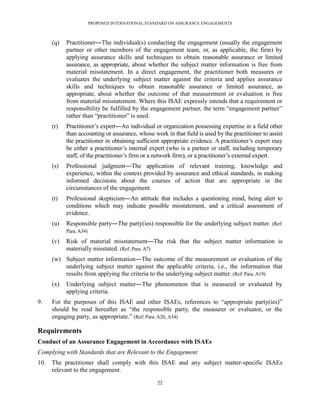 PROPOSED INTERNATIONAL STANDARD ON ASSURANCE ENGAGEMENTS



      (q)   Practitioner―The individual(s) conducting the engagement (usually the engagement
            partner or other members of the engagement team, or, as applicable, the firm) by
            applying assurance skills and techniques to obtain reasonable assurance or limited
            assurance, as appropriate, about whether the subject matter information is free from
            material misstatement. In a direct engagement, the practitioner both measures or
            evaluates the underlying subject matter against the criteria and applies assurance
            skills and techniques to obtain reasonable assurance or limited assurance, as
            appropriate, about whether the outcome of that measurement or evaluation is free
            from material misstatement. Where this ISAE expressly intends that a requirement or
            responsibility be fulfilled by the engagement partner, the term ―engagement partner‖
            rather than ―practitioner‖ is used.
      (r)   Practitioner’s expert―An individual or organization possessing expertise in a field other
            than accounting or assurance, whose work in that field is used by the practitioner to assist
            the practitioner in obtaining sufficient appropriate evidence. A practitioner’s expert may
            be either a practitioner’s internal expert (who is a partner or staff, including temporary
            staff, of the practitioner’s firm or a network firm), or a practitioner’s external expert.
      (s)   Professional judgment―The application of relevant training, knowledge and
            experience, within the context provided by assurance and ethical standards, in making
            informed decisions about the courses of action that are appropriate in the
            circumstances of the engagement.
      (t)   Professional skepticism―An attitude that includes a questioning mind, being alert to
            conditions which may indicate possible misstatement, and a critical assessment of
            evidence.
      (u)   Responsible party―The party(ies) responsible for the underlying subject matter. (Ref:
            Para. A34)
      (v)   Risk of material misstatement―The risk that the subject matter information is
            materially misstated. (Ref: Para. A7)
      (w) Subject matter information―The outcome of the measurement or evaluation of the
          underlying subject matter against the applicable criteria, i.e., the information that
          results from applying the criteria to the underlying subject matter. (Ref: Para. A19)
      (x)   Underlying subject matter―The phenomenon that is measured or evaluated by
            applying criteria.
9.    For the purposes of this ISAE and other ISAEs, references to ―appropriate party(ies)‖
      should be read hereafter as ―the responsible party, the measurer or evaluator, or the
      engaging party, as appropriate.‖ (Ref: Para. A20, A34)

Requirements
Conduct of an Assurance Engagement in Accordance with ISAEs
Complying with Standards that are Relevant to the Engagement
10.   The practitioner shall comply with this ISAE and any subject matter-specific ISAEs
      relevant to the engagement.

                                                   22
 