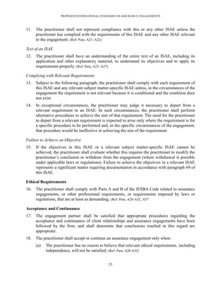PROPOSED INTERNATIONAL STANDARD ON ASSURANCE ENGAGEMENTS



11.   The practitioner shall not represent compliance with this or any other ISAE unless the
      practitioner has complied with the requirements of this ISAE and any other ISAE relevant
      to the engagement. (Ref: Para. A21–A22)

Text of an ISAE
12.   The practitioner shall have an understanding of the entire text of an ISAE, including its
      application and other explanatory material, to understand its objectives and to apply its
      requirements properly. (Ref: Para. A23–A27)

Complying with Relevant Requirements
13.   Subject to the following paragraph, the practitioner shall comply with each requirement of
      this ISAE and any relevant subject matter-specific ISAE unless, in the circumstances of the
      engagement the requirement is not relevant because it is conditional and the condition does
      not exist.
14.   In exceptional circumstances, the practitioner may judge it necessary to depart from a
      relevant requirement in an ISAE. In such circumstances, the practitioner shall perform
      alternative procedures to achieve the aim of that requirement. The need for the practitioner
      to depart from a relevant requirement is expected to arise only where the requirement is for
      a specific procedure to be performed and, in the specific circumstances of the engagement,
      that procedure would be ineffective in achieving the aim of the requirement.

Failure to Achieve an Objective
15.   If the objectives in this ISAE or a relevant subject matter-specific ISAE cannot be
      achieved, the practitioner shall evaluate whether this requires the practitioner to modify the
      practitioner’s conclusion or withdraw from the engagement (where withdrawal is possible
      under applicable laws or regulations). Failure to achieve the objectives in a relevant ISAE
      represents a significant matter requiring documentation in accordance with paragraph 69 of
      this ISAE.

Ethical Requirements
16.   The practitioner shall comply with Parts A and B of the IESBA Code related to assurance
      engagements, or other professional requirements, or requirements imposed by laws or
      regulations, that are at least as demanding. (Ref: Para. A28-A32, A57

Acceptance and Continuance
17.   The engagement partner shall be satisfied that appropriate procedures regarding the
      acceptance and continuance of client relationships and assurance engagements have been
      followed by the firm, and shall determine that conclusions reached in this regard are
      appropriate.
18.   The practitioner shall accept or continue an assurance engagement only when:
      (a)   The practitioner has no reason to believe that relevant ethical requirements, including
            independence, will not be satisfied; (Ref: Para. A28-A32)


                                                 23
 