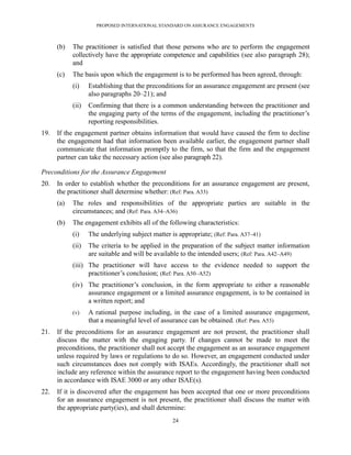 PROPOSED INTERNATIONAL STANDARD ON ASSURANCE ENGAGEMENTS



      (b)   The practitioner is satisfied that those persons who are to perform the engagement
            collectively have the appropriate competence and capabilities (see also paragraph 28);
            and
      (c)   The basis upon which the engagement is to be performed has been agreed, through:
            (i)    Establishing that the preconditions for an assurance engagement are present (see
                   also paragraphs 20–21); and
            (ii)   Confirming that there is a common understanding between the practitioner and
                   the engaging party of the terms of the engagement, including the practitioner’s
                   reporting responsibilities.
19.   If the engagement partner obtains information that would have caused the firm to decline
      the engagement had that information been available earlier, the engagement partner shall
      communicate that information promptly to the firm, so that the firm and the engagement
      partner can take the necessary action (see also paragraph 22).

Preconditions for the Assurance Engagement
20.   In order to establish whether the preconditions for an assurance engagement are present,
      the practitioner shall determine whether: (Ref: Para. A33)
      (a)   The roles and responsibilities of the appropriate parties are suitable in the
            circumstances; and (Ref: Para. A34–A36)
      (b)   The engagement exhibits all of the following characteristics:
            (i)    The underlying subject matter is appropriate; (Ref: Para. A37–41)
            (ii)   The criteria to be applied in the preparation of the subject matter information
                   are suitable and will be available to the intended users; (Ref: Para. A42–A49)
            (iii) The practitioner will have access to the evidence needed to support the
                  practitioner’s conclusion; (Ref: Para. A50–A52)
            (iv) The practitioner’s conclusion, in the form appropriate to either a reasonable
                 assurance engagement or a limited assurance engagement, is to be contained in
                 a written report; and
            (v)    A rational purpose including, in the case of a limited assurance engagement,
                   that a meaningful level of assurance can be obtained. (Ref: Para. A53)
21.   If the preconditions for an assurance engagement are not present, the practitioner shall
      discuss the matter with the engaging party. If changes cannot be made to meet the
      preconditions, the practitioner shall not accept the engagement as an assurance engagement
      unless required by laws or regulations to do so. However, an engagement conducted under
      such circumstances does not comply with ISAEs. Accordingly, the practitioner shall not
      include any reference within the assurance report to the engagement having been conducted
      in accordance with ISAE 3000 or any other ISAE(s).
22.   If it is discovered after the engagement has been accepted that one or more preconditions
      for an assurance engagement is not present, the practitioner shall discuss the matter with
      the appropriate party(ies), and shall determine:
                                                  24
 