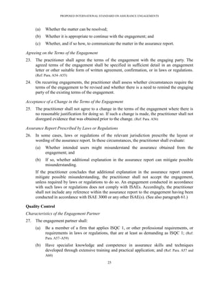PROPOSED INTERNATIONAL STANDARD ON ASSURANCE ENGAGEMENTS



      (a)   Whether the matter can be resolved;
      (b)   Whether it is appropriate to continue with the engagement; and
      (c)   Whether, and if so how, to communicate the matter in the assurance report.

Agreeing on the Terms of the Engagement
23.   The practitioner shall agree the terms of the engagement with the engaging party. The
      agreed terms of the engagement shall be specified in sufficient detail in an engagement
      letter or other suitable form of written agreement, confirmation, or in laws or regulations.
      (Ref: Para. A54–A55)

24.   On recurring engagements, the practitioner shall assess whether circumstances require the
      terms of the engagement to be revised and whether there is a need to remind the engaging
      party of the existing terms of the engagement.

Acceptance of a Change in the Terms of the Engagement
25.   The practitioner shall not agree to a change in the terms of the engagement where there is
      no reasonable justification for doing so. If such a change is made, the practitioner shall not
      disregard evidence that was obtained prior to the change. (Ref: Para. A56)

Assurance Report Prescribed by Laws or Regulations
26.   In some cases, laws or regulations of the relevant jurisdiction prescribe the layout or
      wording of the assurance report. In these circumstances, the practitioner shall evaluate:
      (a)   Whether intended users might misunderstand the assurance obtained from the
            engagement; and
      (b)   If so, whether additional explanation in the assurance report can mitigate possible
            misunderstanding.
      If the practitioner concludes that additional explanation in the assurance report cannot
      mitigate possible misunderstanding, the practitioner shall not accept the engagement,
      unless required by laws or regulations to do so. An engagement conducted in accordance
      with such laws or regulations does not comply with ISAEs. Accordingly, the practitioner
      shall not include any reference within the assurance report to the engagement having been
      conducted in accordance with ISAE 3000 or any other ISAE(s). (See also paragraph 61.)

Quality Control
Characteristics of the Engagement Partner
27.   The engagement partner shall:
      (a)   Be a member of a firm that applies ISQC 1, or other professional requirements, or
            requirements in laws or regulations, that are at least as demanding as ISQC 1; (Ref:
            Para. A57–A59)

      (b)   Have specialist knowledge and competence in assurance skills and techniques
            developed through extensive training and practical application; and (Ref: Para. A57 and
            A60)
                                                  25
 