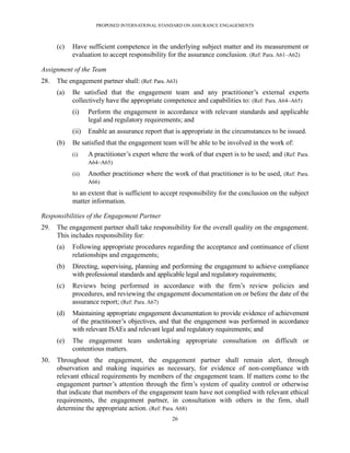 PROPOSED INTERNATIONAL STANDARD ON ASSURANCE ENGAGEMENTS



      (c)   Have sufficient competence in the underlying subject matter and its measurement or
            evaluation to accept responsibility for the assurance conclusion. (Ref: Para. A61–A62)

Assignment of the Team
28.   The engagement partner shall: (Ref: Para. A63)
      (a)   Be satisfied that the engagement team and any practitioner’s external experts
            collectively have the appropriate competence and capabilities to: (Ref: Para. A64–A65)
            (i)    Perform the engagement in accordance with relevant standards and applicable
                   legal and regulatory requirements; and
            (ii)   Enable an assurance report that is appropriate in the circumstances to be issued.
      (b)   Be satisfied that the engagement team will be able to be involved in the work of:
            (i)    A practitioner’s expert where the work of that expert is to be used; and (Ref: Para.
                   A64–A65)

            (ii)   Another practitioner where the work of that practitioner is to be used, (Ref: Para.
                   A66)

            to an extent that is sufficient to accept responsibility for the conclusion on the subject
            matter information.

Responsibilities of the Engagement Partner
29.   The engagement partner shall take responsibility for the overall quality on the engagement.
      This includes responsibility for:
      (a)   Following appropriate procedures regarding the acceptance and continuance of client
            relationships and engagements;
      (b)   Directing, supervising, planning and performing the engagement to achieve compliance
            with professional standards and applicable legal and regulatory requirements;
      (c)   Reviews being performed in accordance with the firm’s review policies and
            procedures, and reviewing the engagement documentation on or before the date of the
            assurance report; (Ref: Para. A67)
      (d)   Maintaining appropriate engagement documentation to provide evidence of achievement
            of the practitioner’s objectives, and that the engagement was performed in accordance
            with relevant ISAEs and relevant legal and regulatory requirements; and
      (e)   The engagement team undertaking appropriate consultation on difficult or
            contentious matters.
30.   Throughout the engagement, the engagement partner shall remain alert, through
      observation and making inquiries as necessary, for evidence of non-compliance with
      relevant ethical requirements by members of the engagement team. If matters come to the
      engagement partner’s attention through the firm’s system of quality control or otherwise
      that indicate that members of the engagement team have not complied with relevant ethical
      requirements, the engagement partner, in consultation with others in the firm, shall
      determine the appropriate action. (Ref: Para. A68)
                                                  26
 
