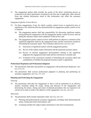 PROPOSED INTERNATIONAL STANDARD ON ASSURANCE ENGAGEMENTS



31.   The engagement partner shall consider the results of the firm’s monitoring process as
      evidenced in the latest information circulated by the firm and, if applicable, other network
      firms and whether deficiencies noted in that information may affect the assurance
      engagement.

Engagement Quality Control Review
32.   For those engagements, if any, for which a quality control review is required by laws or
      regulations or for which the firm has determined that an engagement quality control review
      is required:
      (a)     The engagement partner shall take responsibility for discussing significant matters
              arising during the engagement with the engagement quality control reviewer, and not
              dating the assurance report until completion of that review; and
      (b)     The engagement quality control reviewer shall perform an objective evaluation of the
              significant judgments made by the engagement team, and the conclusions reached in
              formulating the assurance report. This evaluation shall involve. (Ref: Para. A69)
              (i)    Discussion of significant matters with the engagement partner;
              (ii)   Review of the subject matter information and the proposed assurance report;
              (iii) Review of selected engagement documentation relating to the significant
                    judgments the engagement team made and the conclusions it reached; and
              (iv) Evaluation of the conclusions reached in formulating the assurance report and
                   consideration of whether the proposed assurance report is appropriate.

Professional Skepticism and Professional Judgment
33.   The practitioner shall plan and perform an engagement with professional skepticism. (Ref:
      Para. A70–A74)

34.   The practitioner shall exercise professional judgment in planning and performing an
      assurance engagement. (Ref: Para. A75–A79)

Planning and Performing the Engagement
Planning
35.   The practitioner shall plan the engagement so that it will be performed in an effective
      manner, including setting the scope, timing and direction of the engagement, and
      determining the nature, timing and extent of planned procedures that are required to be
      carried out in order to achieve the objective of the engagement. (Ref: Para. A80–A83)

Materiality
36.   The practitioner shall consider materiality when: (Ref: Para. A84–A91)
      (a)     Planning and performing the assurance engagement, including when determining the
              nature, timing and extent of procedures; and
      (b)     Evaluating whether the subject matter information is free from misstatement.

                                                   27
 