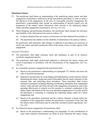 PROPOSED INTERNATIONAL STANDARD ON ASSURANCE ENGAGEMENTS



Obtaining Evidence
37.   The practitioner shall obtain an understanding of the underlying subject matter and other
      engagement circumstances sufficient to design and perform procedures in order to achieve
      the objectives of the engagement. In the case of a reasonable assurance engagement, the
      practitioner’s understanding shall include an understanding of internal control over the
      preparation of the subject matter information when relevant to the underlying subject
      matter and other engagement circumstances. (Ref: Para. A92–A93)
38.   When designing and performing procedures, the practitioner shall consider the relevance
      and reliability of the information to be used as evidence. If:
      (a)   Evidence obtained from one source is inconsistent with that obtained from another; or
      (b)   The practitioner has doubts over the reliability of information to be used as evidence,
      the practitioner shall determine what changes or additions to procedures are necessary to
      resolve the matter, and shall consider the effect of the matter, if any, on other aspects of the
      engagement.

Assurance Procedures
39.   The practitioner shall apply assurance skills and techniques as part of an iterative,
      systematic engagement process.
40.   The practitioner shall apply professional judgment to determine the nature, timing and
      extent of procedures in accordance with the circumstances of the engagement. (Ref: Para.
      A94–A95)

41.   In a reasonable assurance engagement the practitioner shall:
      (a)   Based on the practitioner’s understanding (see paragraph 37), identify and assess the
            risks of material misstatement;
      (b)   Respond to assessed risks, by (i) developing and implementing overall responses, and (ii)
            determining the nature, timing and extent of procedures that are clearly responsive to the
            assessed risks, and performing those procedures. Those procedures shall involve
            substantive procedures (including obtaining corroborating information from independent
            sources, when relevant), and when relevant to the engagement circumstances, tests of the
            operating effectiveness of controls over the measurer or evaluator’s preparation of the
            subject matter information (in the case of an attestation engagement) or over data used by
            the practitioner in measuring or evaluating the underlying subject matter (in a direct
            engagement); and
      (c)   Based on the procedures performed and the evidence obtained, evaluate before the
            completion of the engagement whether the practitioner’s assessment of the risks that
            the subject matter information may be materially misstated remains appropriate. (Ref:
            Para. A96)

42.   In a limited assurance engagement, the practitioner shall:
      (a)   Based on the practitioner’s understanding (see paragraph 37) and consideration of
            areas where material misstatements are likely to arise, determine the nature, timing

                                                 28
 