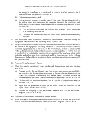 PROPOSED INTERNATIONAL STANDARD ON ASSURANCE ENGAGEMENTS



            and extent of procedures to be performed to obtain a level of assurance that is
            meaningful to the intended users; (Ref: Para. A2)
      (b)   Perform those procedures; and
      (c)   If the practitioner becomes aware of a matter(s) that causes the practitioner to believe
            the subject matter information may be materially misstated, the practitioner shall
            design and perform additional procedures sufficient to enable the practitioner to: (Ref:
            Para. A96–A98)

            (i)    Conclude that the matter(s) is not likely to cause the subject matter information
                   to be materially misstated; or
            (ii)   Determine that the matter(s) causes the subject matter information to be materially
                   misstated.
43.   The practitioner shall accumulate uncorrected misstatements identified during the
      engagement other than those that are clearly trivial. (Ref: Para. A99)
44.   The practitioner shall evaluate the sufficiency and appropriateness of the evidence obtained in
      the context of the engagement (including whether it is a reasonable assurance or limited
      assurance engagement) and, if necessary in the circumstances, attempt to obtain further
      evidence. The practitioner shall consider all relevant evidence, regardless of whether it appears
      to corroborate or to contradict the measurement or evaluation of the underlying subject matter
      against the applicable criteria. If the practitioner is unable to obtain necessary further evidence,
      the practitioner shall consider the implications for the practitioner’s conclusion in paragraph 56.
      (Ref: Para. A100–A105)

Work Performed by a Practitioner’s Expert
45.   When the work of a practitioner’s expert is to be used, the practitioner shall also: (Ref: Para.
      A106–A110)

      (a)   Evaluate whether the practitioner’s expert has the necessary competence, capabilities
            and objectivity for the practitioner’s purposes. In the case of a practitioner’s external
            expert, the evaluation of objectivity shall include inquiry regarding interests and
            relationships that may create a threat to that expert’s objectivity; (Ref: Para. A111–A114)
      (b)   Obtain a sufficient understanding of the field of expertise of the practitioner’s expert;
            (Ref: Para. A115–A116)

      (c)   Agree with the practitioner’s expert on the nature, scope and objectives of that
            expert’s work; and (Ref: Para. A117–118)
      (d)   Evaluate the adequacy of the practitioner’s expert’s work for the practitioner’s
            purposes. (Ref: Para. A119–A120)

Work Performed by Another Practitioner or an Internal Auditor
46.   When the work of another practitioner or an internal auditor is to be used, the practitioner
      shall be satisfied that work is adequate for the practitioner’s purposes. (Ref: Para. A121)



                                                   29
 