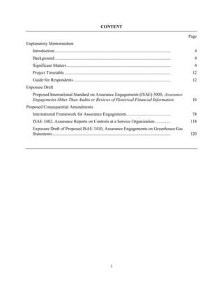 CONTENT

                                                                                                                             Page
Explanatory Memorandum
   Introduction ..........................................................................................................     4
   Background ..........................................................................................................       4
   Significant Matters ...............................................................................................         4
   Project Timetable .................................................................................................        12
   Guide for Respondents .........................................................................................            12
Exposure Draft
   Proposed International Standard on Assurance Engagements (ISAE) 3000, Assurance
   Engagements Other Than Audits or Reviews of Historical Financial Information                                               16
Proposed Consequential Amendments
   International Framework for Assurance Engagements ........................................                                 78
   ISAE 3402, Assurance Reports on Controls at a Service Organization ..............                                         118
   Exposure Draft of Proposed ISAE 3410, Assurance Engagements on Greenhouse Gas
   Statements ............................................................................................................   120




                                                                      3
 