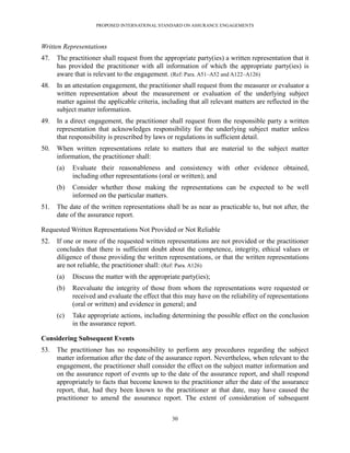 PROPOSED INTERNATIONAL STANDARD ON ASSURANCE ENGAGEMENTS



Written Representations
47.   The practitioner shall request from the appropriate party(ies) a written representation that it
      has provided the practitioner with all information of which the appropriate party(ies) is
      aware that is relevant to the engagement. (Ref: Para. A51–A52 and A122–A126)
48.   In an attestation engagement, the practitioner shall request from the measurer or evaluator a
      written representation about the measurement or evaluation of the underlying subject
      matter against the applicable criteria, including that all relevant matters are reflected in the
      subject matter information.
49.   In a direct engagement, the practitioner shall request from the responsible party a written
      representation that acknowledges responsibility for the underlying subject matter unless
      that responsibility is prescribed by laws or regulations in sufficient detail.
50.   When written representations relate to matters that are material to the subject matter
      information, the practitioner shall:
      (a)   Evaluate their reasonableness and consistency with other evidence obtained,
            including other representations (oral or written); and
      (b)   Consider whether those making the representations can be expected to be well
            informed on the particular matters.
51.   The date of the written representations shall be as near as practicable to, but not after, the
      date of the assurance report.

Requested Written Representations Not Provided or Not Reliable
52.   If one or more of the requested written representations are not provided or the practitioner
      concludes that there is sufficient doubt about the competence, integrity, ethical values or
      diligence of those providing the written representations, or that the written representations
      are not reliable, the practitioner shall: (Ref: Para. A126)
      (a)   Discuss the matter with the appropriate party(ies);
      (b)   Reevaluate the integrity of those from whom the representations were requested or
            received and evaluate the effect that this may have on the reliability of representations
            (oral or written) and evidence in general; and
      (c)   Take appropriate actions, including determining the possible effect on the conclusion
            in the assurance report.

Considering Subsequent Events
53.   The practitioner has no responsibility to perform any procedures regarding the subject
      matter information after the date of the assurance report. Nevertheless, when relevant to the
      engagement, the practitioner shall consider the effect on the subject matter information and
      on the assurance report of events up to the date of the assurance report, and shall respond
      appropriately to facts that become known to the practitioner after the date of the assurance
      report, that, had they been known to the practitioner at that date, may have caused the
      practitioner to amend the assurance report. The extent of consideration of subsequent


                                                 30
 