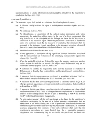 PROPOSED INTERNATIONAL STANDARD ON ASSURANCE ENGAGEMENTS



      recommendations or similar information is not intended to detract from the practitioner’s
      conclusion. (Ref: Para. A138–A140)

Assurance Report Content
60.   The assurance report shall include at a minimum the following basic elements:
      (a)   A title that clearly indicates the report is an independent assurance report. (Ref: Para.
            A141)

      (b)   An addressee. (Ref: Para. A142)
      (c)   An identification or description of the subject matter information and, when
            appropriate, the underlying subject matter. In the case of a direct engagement, this
            may be reflected in the description of the findings and basis for the practitioner’s
            conclusion in the assurance report. When the practitioner’s conclusion is worded in
            terms of a statement made by the measurer or evaluator, that statement shall be
            appended to the assurance report, reproduced in the assurance report or referenced
            therein to a source that is available to the intended users. (Ref: Para. A143)
      (d)   Identification of the criteria. (Ref: Para. A144)
      (e)   Where appropriate, a description of any significant, inherent limitations associated
            with the measurement or evaluation of the underlying subject matter against the
            criteria. (Ref: Para. A145)
      (f)   When the applicable criteria are designed for a specific purpose, a statement alerting
            readers to this fact and that, as a result, the subject matter information may not be
            suitable for another purpose. (Ref: Para. A146–A147)
      (g)   A statement to identify the responsible party and the measurer or evaluator if
            different, and to describe their responsibilities and the practitioner’s responsibilities.
            (Ref: Para. A148)

      (h)   A statement that the engagement was performed in accordance with this ISAE or,
            where there is a subject matter specific ISAE, that ISAE. (Ref: Para. A149)
      (i)   A statement that the firm of which the practitioner is a member applies ISQC 1, or
            other professional requirements, or requirements in laws or regulations that are at least
            as demanding as ISQC 1.
      (j)   A statement that the practitioner complies with the independence and other ethical
            requirements of the IESBA Code, or other professional requirements, or requirements
            imposed by laws or regulations, that are at least as demanding as Parts A and B of the
            IESBA Code related to assurance engagements.
      (k)   An informative summary of the work performed as the basis for the practitioner’s
            conclusion, recognizing in the case of a limited assurance engagement, that an
            appreciation of the nature, timing, and extent of procedures performed is essential to
            understanding the assurance conveyed by the practitioner’s conclusion. In a limited
            assurance engagement the summary of the work performed shall state that the
            practitioner’s procedures are more limited than for a reasonable assurance
            engagement, and consequently they do not enable the practitioner to obtain the
                                                    32
 