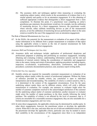 PROPOSED INTERNATIONAL STANDARD ON ASSURANCE ENGAGEMENTS



      (b)    The assurance skills and techniques applied when measuring or evaluating the
             underlying subject matter, which results in the accumulation of evidence that is of a
             similar quantity and quality as for an attestation engagement. It is this obtaining of
             sufficient appropriate evidence that distinguishes a direct engagement from a mere
             compilation. To illustrate this point, if a practitioner were compiling an entity’s
             greenhouse gas statement, the practitioner would not, for example, test the calibration
             of monitoring devices. In a direct engagement, however, the practitioner would,
             where relevant, either calibrate monitoring devices as part of the measurement
             process, or test the calibration of monitoring devices performed by others to the same
             extent as would be the case if the engagement were an attestation engagement.
The Risk of Material Misstatement (Ref: Para. 8(v))
A7. In the ISAEs, the potential for the measurement or evaluation of an aspect of the subject
    matter information to be different from a proper measurement or evaluation of that aspect
    using the applicable criteria is known as the risk of material misstatement for both
    attestation engagements and direct engagements.

Assurance Skill and Techniques (Ref: Para. 8(b))
A8. Assurance skills and techniques include: application of professional skepticism and
    professional judgment to planning and performing an assurance engagement, including
    obtaining and evaluating evidence; understanding information systems and the role and
    limitations of internal control; linking the consideration of materiality and engagement
    risks to the nature, timing and extent of procedures; applying procedures including inquiry,
    inspection, re-calculation, re-performance, observation, confirmation, and analytical
    procedures; systematic documentation practices; and, assurance report-writing skills.

Criteria (Ref: Para. 8(c), Appendix)
A9. Suitable criteria are required for reasonably consistent measurement or evaluation of an
    underlying subject matter within the context of professional judgment. Without the frame
    of reference provided by suitable criteria, any conclusion is open to individual
    interpretation and misunderstanding. The suitability of criteria is context-sensitive, that is,
    it is determined in the context of the engagement circumstances. Even for the same
    underlying subject matter there can be different criteria, which will yield a different
    measurement or evaluation. For example, one measurer or evaluator might select the
    number of customer complaints resolved to the acknowledged satisfaction of the customer
    for the underlying subject matter of customer satisfaction; another measurer or evaluator
    might select the number of repeat purchases in the three months following the initial
    purchase. The suitability of criteria is not affected by the level of assurance, that is, if
    criteria are unsuitable for a reasonable assurance engagement, they are also unsuitable for a
    limited assurance engagement, and vice versa.
A10. In some direct engagements, the applicable criteria may be determined by another party. In
     other direct engagements, however, the practitioner selects or develops the applicable
     criteria. When this is the case, and more than one set of relevant established criteria exist or
     the practitioner develops the applicable criteria, particular care may be needed to assess
     their suitability in the circumstances of the engagement since there is no independent
                                                   37
 