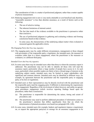 PROPOSED INTERNATIONAL STANDARD ON ASSURANCE ENGAGEMENTS



      The consideration of risks is a matter of professional judgment, rather than a matter capable
      of precise measurement.
A14. Reducing engagement risk to zero is very rarely attainable or cost beneficial and, therefore,
     ―reasonable assurance‖ is less than absolute assurance, as a result of factors such as the
     following:
           The use of selective testing.
           The inherent limitations of internal control.
           The fact that much of the evidence available to the practitioner is persuasive rather
            than conclusive.
           The use of professional judgment in gathering and evaluating evidence and forming
            conclusions based on that evidence.
           In some cases, the characteristics of the underlying subject matter when evaluated or
            measured against the applicable criteria.

The Engaging Party (Ref: Para. 8(g), Appendix)
A15. The engaging party may be, under different circumstances, management or those charged
     with governance of the responsible party, a legislature, the intended users, the measurer or
     evaluator (other than in a direct engagement, where the practitioner is the measurer or
     evaluator), or a different third party.

Intended Users (Ref: Para. 8(l), Appendix)
A16. In some cases there may be intended users other than those to whom the assurance report is
     addressed. The practitioner may not be able to identify all those who will read the
     assurance report, particularly where a large number of people have access to it. In such
     cases, particularly where possible readers are likely to have a broad range of interests in the
     underlying subject matter, intended users may be limited to major stakeholders with
     significant and common interests. Intended users may be identified in different ways, for
     example, by agreement between the practitioner and the responsible party or engaging
     party, or by laws or regulations.
A17. Intended users or their representatives may be directly involved with the practitioner and
     the responsible party (and the engaging party if different) in determining the requirements
     of the engagement. Regardless of the involvement of others however, and unlike an agreed-
     upon procedures engagement (which involves reporting findings based upon the
     procedures, rather than a conclusion):
      (a)   The practitioner is responsible for determining the nature, timing and extent of
            procedures; and
      (b)   The practitioner may need to perform additional procedures if information comes to
            the practitioner’s attention that differs significantly from that on which the
            determination of planned procedures was based (see paragraph A96–A98).
A18. In some cases, intended users (for example, bankers and regulators) impose a requirement
     on, or request the appropriate party(ies) to arrange for an assurance engagement to be
                                                 39
 