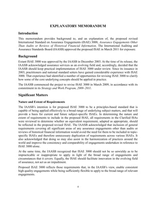 EXPLANATORY MEMORANDUM

Introduction
This memorandum provides background to, and an explanation of, the proposed revised
International Standard on Assurance Engagements (ISAE) 3000, Assurance Engagements Other
Than Audits or Reviews of Historical Financial Information. The International Auditing and
Assurance Standards Board (IAASB) approved the proposed ISAE in March 2011 for exposure.

Background
Extant ISAE 3000 was approved by the IAASB in December 2003. At the time of its release, the
IAASB acknowledged assurance services as an evolving field and, accordingly, decided that the
IAASB should keep practical implementation of ISAE 3000 under review. Since its issuance in
2003, practitioners and national standard setters have gained considerable experience with ISAE
3000. That experience had identified a number of opportunities for revising ISAE 3000 to clarify
how some of the core underlying concepts should be applied in practice.
The IAASB commenced the project to revise ISAE 3000 in March 2009, in accordance with its
commitment in its Strategy and Work Program, 2009–2011.

Significant Matters
Nature and Extent of Requirements
The IAASB’s intention is for proposed ISAE 3000 to be a principles-based standard that is
capable of being applied effectively to a broad range of underlying subject matters, and that will
provide a basis for current and future subject-specific ISAEs. In determining the nature and
extent of requirements to include in the proposed ISAE, all requirements in the Clarified ISAs
were reviewed to determine whether an equivalent requirement, adapted as appropriate, should
be reflected in the proposed revised ISAE. The IAASB acknowledged that inclusion of general
requirements covering all significant areas of any assurance engagements other than audits or
reviews of historical financial information would avoid the need for them to be included in topic-
specific ISAEs and therefore unnecessary duplication of requirements across various ISAEs. It
also acknowledged that doing so may also assist in the harmonization of practices around the
world and improve the consistency and comparability of engagements undertaken in reference to
ISAE 3000 alone.
At the same time, the IAASB recognized that ISAE 3000 should not be so unwieldy as to be
impracticable or inappropriate to apply in light of the broad range of engagements and
circumstances that it covers. Equally, the ISAE should facilitate innovation in the evolving field
of assurance, not act as an impediment.
Proposed ISAE 3000 reflects those requirements that, in the IAASB’s view, enable consistent
high quality engagements while being sufficiently flexible to apply to the broad range of relevant
engagements.


                                                4
 