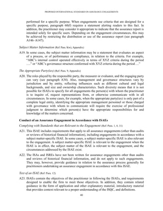 PROPOSED INTERNATIONAL STANDARD ON ASSURANCE ENGAGEMENTS



      performed for a specific purpose. When engagements use criteria that are designed for a
      specific purpose, paragraph 60(f) requires a statement alerting readers to this fact. In
      addition, the practitioner may consider it appropriate to indicate that the assurance report is
      intended solely for specific users. Depending on the engagement circumstances, this may
      be achieved by restricting the distribution or use of the assurance report (see paragraph
      A146–A147).

Subject Matter Information (Ref: Para. 8(w), Appendix)
A19. In some cases, the subject matter information may be a statement that evaluates an aspect
     of a process, or of performance or compliance, in relation to the criteria. For example,
     ―ABC’s internal control operated effectively in terms of XYZ criteria during the period
     ….‖ or ―ABC’s governance structure conformed with XYZ criteria during the period …‖

The Appropriate Party(ies) (Ref: Para. 9, Appendix)
A20. The roles played by the responsible party, the measurer or evaluator, and the engaging party
     can vary (see paragraph A34). Also, management and governance structures vary by
     jurisdiction and by entity, reflecting influences such as different cultural and legal
     backgrounds, and size and ownership characteristics. Such diversity means that it is not
     possible for ISAEs to specify for all engagements the person(s) with whom the practitioner
     is to inquire of, request representations from, or otherwise communicate with in all
     circumstances. In some cases, for example, when the appropriate party(ies) is only part of a
     complete legal entity, identifying the appropriate management personnel or those charged
     with governance with whom to communicate will require the exercise of professional
     judgment to determine which person(s) have the appropriate responsibilities for and
     knowledge of the matters concerned.

Conduct of an Assurance Engagement in Accordance with ISAEs
Complying with Standards that are Relevant to the Engagement (Ref: Para. 1, 4, 11)
A21. This ISAE includes requirements that apply to all assurance engagements (other than audits
     or reviews of historical financial information), including engagements in accordance with a
     subject matter-specific ISAE. In some cases, a subject matter-specific ISAE is also relevant
     to the engagement. A subject matter-specific ISAE is relevant to the engagement when the
     ISAE is in effect, the subject matter of the ISAE is relevant to the engagement, and the
     circumstances addressed by the ISAE exist.
A22. The ISAs and ISREs have not been written for assurance engagements other than audits
     and reviews of historical financial information, and do not apply to such engagements.
     They may, however, provide guidance in relation to the assurance process generally for
     practitioners undertaking an assurance engagement in accordance with this ISAE.

Text of an ISAE (Ref: Para. 12)
A23. ISAEs contain the objectives of the practitioner in following the ISAEs, and requirements
     designed to enable the firm to meet those objectives. In addition, they contain related
     guidance in the form of application and other explanatory material, introductory material
     that provides context relevant to a proper understanding of the ISQC, and definitions.
                                                  40
 