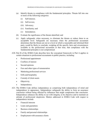 PROPOSED INTERNATIONAL STANDARD ON ASSURANCE ENGAGEMENTS



     (a)   Identify threats to compliance with the fundamental principles. Threats fall into one
           or more of the following categories:
           (i)    Self-interest;
           (ii)   Self-review;
           (iii) Advocacy;
           (iv) Familiarity; and
           (v)    Intimidation;
     (b)   Evaluate the significance of the threats identified; and
     (c)   Apply safeguards, when necessary, to eliminate the threats or reduce them to an
           acceptable level. Safeguards are necessary when the professional accountant
           determines that the threats are not at a level at which a reasonable and informed third
           party would be likely to conclude, weighing all the specific facts and circumstances
           available to the professional accountant at that time, that compliance with the
           fundamental principles is not compromised.
A30. Part B of the IESBA Code describes how the conceptual framework in Part A applies in
     certain situations to professional accountants in public practice, including:
          Professional appointment
          Conflicts of interest
          Second opinions
          Fees and other types of remuneration
          Marketing professional services
          Gifts and hospitality
          Custody of client assets
          Objectivity
          Independence.
A31. The IESBA Code defines independence as comprising both independence of mind and
     independence in appearance. Independence safeguards the ability to form an assurance
     conclusion without being affected by influences that might compromise that conclusion.
     Independence enhances the ability to act with integrity, to be objective and to maintain an
     attitude of professional skepticism. Matters addressed in IESBA Code with respect to
     independence include:
          Financial interests
          Loans and guarantees
          Business relationships
          Family and personal relationships
          Employment with assurance clients
                                                42
 